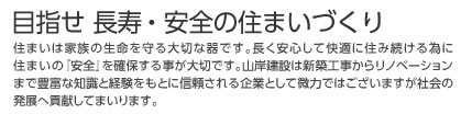 目指せ 長寿・安全の住まいづくり 住まいは家族の生命を守る大切な器です。長く安心して快適に住み続ける為に住まいの『安全』を確保する事が大切です。山岸建設は新築工事からリノベーションまで豊富な知識と経験をもとに信頼される企業として微力ではございますが社会の発展へ貢献してまいります。