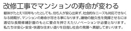 改修工事でマンションの寿命が変わる 躯体がたとえ100年もったとしても、住む人が安心出来ず、社会的なニーズも対応できなくなる時期が、マンションの寿命が尽きる事になります。建物の耐久性を発揮させるには適切な長期修繕計画のもとに要点を押さえたリノベーションが必要となります。私たちは安心・安全・快適な住まい造りを目指し社会の発展へ貢献してまいります。